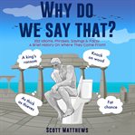 Why Do We Say That? : 202 Idioms, Phrases, Sayings & Facts! a Brief History on Where They Come From! cover image