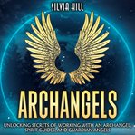Archangels : unlocking secrets of working with an archangel, spirit guides, and quardian angels cover image
