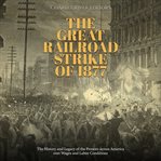 The great railroad strike of 1877: the history and legacy of the protests across america over wag : The History and Legacy of the Protests Across America Over Wag cover image