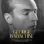 George balanchine: the life and legacy of one of the 20th century's most influential choreographers : The Life and Legacy of One of the 20th Century's Most Influential Choreographers cover image