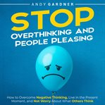 Stop Overthinking and People Pleasing : How to Overcome Negative Thinking, Live in the Present Moment cover image
