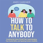 How to Talk to Anybody : Cracking the Code of Small Talk, Supercharging Your Social Skills, and Sp cover image