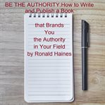 Be the Authority : How to Write and Publish a Book That Brands You the Authority in Your Field cover image