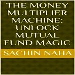 The Money Multiplier Machine : Unlock Mutual Fund Magic cover image
