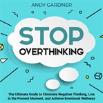 Stop Overthinking : The Ultimate Guide to Eliminate Negative Thinking, Live in the Present Moment cover image