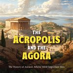 The Acropolis and the Agora : The History of Ancient Athens' Most Important Sites cover image