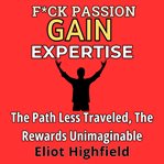 F**k Passion, Gain Expertise : The Path Less Traveled, the Rewards Unimaginable cover image