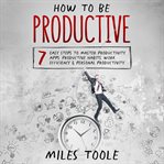 How to Be Productive : 7 Easy Steps to Master Productivity Apps, Productive Habits, Work Efficienc cover image