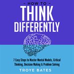 How to Think Differently : 7 Easy Steps to Master Mental Models, Critical Thinking, Decision Making cover image