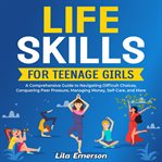 Life Skills for Teenage Girls : A Comprehensive Guide to Navigating Difficult Choices, Conquering cover image