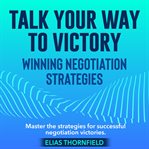 Talk Your Way to Victory : Winning Negotiation Strategies cover image