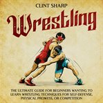 Wrestling : The Ultimate Guide for Beginners Wanting to Learn Wrestling Techniques for Self-Defense, cover image