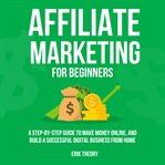 Affiliate Marketing for Beginners : A Step-by-step Guide to Make Money Online, and Build a Successful Digital Business From Home cover image