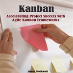 Kanban : accelerating project success with Agile Kanban frameworks cover image
