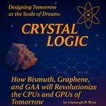 Crystal Logic - Mapping the New Mind of Machines : How Bismuth, Graphene, and Gaa Will Revolutionize the Cpus and Gpus of Tomorrow. Crystal Logic cover image
