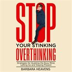 Stop Your Stinking Overthinking : Strategies for Quieting the Busy Mind, Letting Go and Staying Present cover image