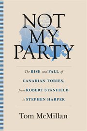 Not my party : the rise and fall of Canadian Tories, from Robert Stanfield to Stephen Harper cover image