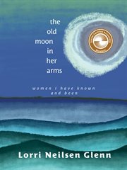 The Old Moon in Her Arms : Women I Have Known and Been cover image