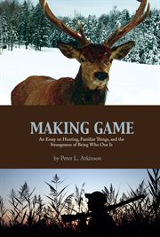 Making game : an essay on hunting, familiar things, and the strangeness of being who one is cover image