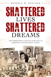 Shattered lives, shattered dreams: the disrupted lives of families in america's internment camps : The Disrupted Lives of Families in America's Internment Camps cover image