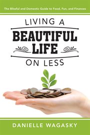 Living a beautiful life on less: the blissful and domestic guide to food, fun, and finances : The Blissful and Domestic Guide to Food, Fun, and Finances cover image