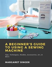 A beginner's guide to using a sewing machine: tips, techniques, needles, accessories, art, & more cover image