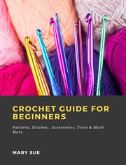 Crochet guide for beginners: patterns, stitches, accessories, tools & much more cover image