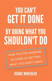 YOU CAN'T GET IT DONE BY DOING WHAT YOU SHOULDN'T DO : how to stop working so hard at getting what you don't want;how to stop working so hard at cover image