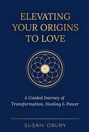 Elevating your origins to love: a guided journey of transformation, healing & power : A Guided Journey of Transformation, Healing & Power cover image