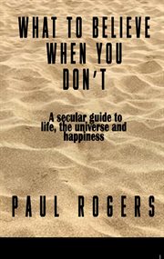 What to Believe When You Don't : A secular guide to life, the universe, and happiness cover image
