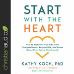 Start with the heart : how to motivate your kids to be compassionate, responsible, and brave (even when you're not around) cover image