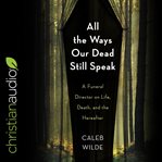 All the ways our dead still speak : a funeral director on life, death, and the hereafter