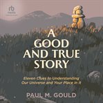 Good and true story : eleven clues to understand our universe and your place in it cover image