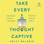 Take every thought captive : exchange lies of the enemy for the mind of Christ cover image