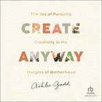 Create Anyway : The Joy of Pursuing Creativity in the Margins of Motherhood cover image