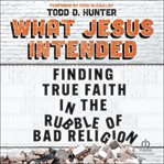 What Jesus Intended : Finding True Faith in the Rubble of Bad Religion cover image
