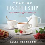 Teatime Discipleship for Mothers and Daughters : Pouring Faith, Love, and Beauty into Your Girl's Heart cover image