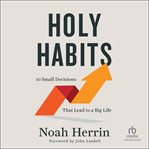 Holy Habits : 10 Small Decisions That Lead to a Big Life cover image