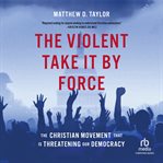 The Violent Take it by Force : The Christian Movement That Is Threatening Our Democracy cover image