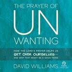The Prayer of Unwanting : How the Lord's Prayer Helps Us Get Over Ourselves--and Why That Might Be a Good Thing cover image