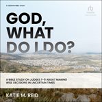 God, What Do I Do? : A Bible Study on Judges 1-5 About Making Wise Decisions in Uncertain Times cover image