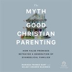 The Myth of Good Christian Parenting : How False Promises Betrayed A Generation Of Evangelical Families cover image