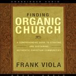 Finding organic church: a comprehensive guide to starting and sustaining authentic Christian communities cover image