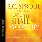 How then shall we worship: Biblical principles to guide us today cover image