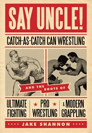 Say uncle! catch-as-catch-can wrestling and the roots of ultimate fighting, pro wrestling, & modern grappling cover image