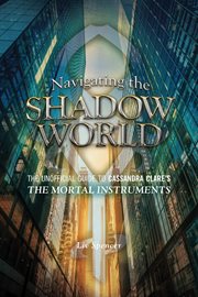 Navigating the shadow world the unofficial guide to Cassandra Clare's The mortal instruments cover image