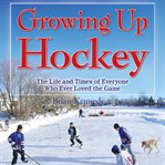 Growing up hockey : the life and times of everyone who ever loved the game cover image