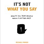 It's not what you say : how to sell your message when it matters most cover image