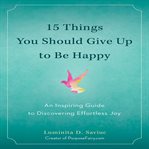 15 things you should give up to be happy : an inspiring guide to discovering effortless joy cover image