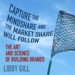 Capture the mindshare and the market share will follow : the art and science of building brands cover image